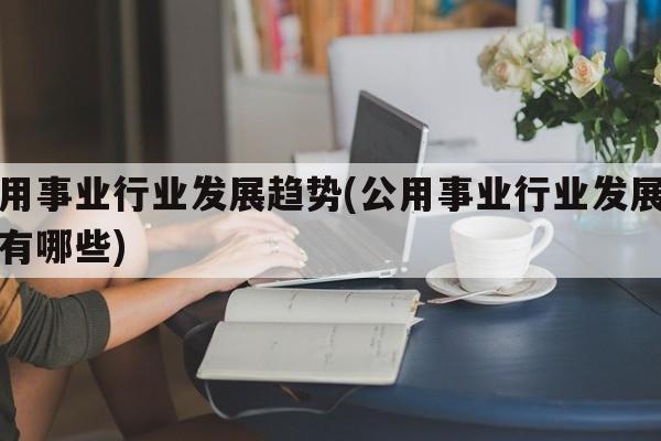 公用事业行业发展趋势(公用事业行业发展趋势有哪些)